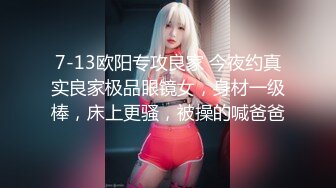 7-13欧阳专攻良家 今夜约真实良家极品眼镜女，身材一级棒，床上更骚，被操的喊爸爸