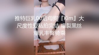 推特巨乳00后母狗『Kim』大尺度性爱私拍完结 爆裂黑丝爆乳丰臀骑乘