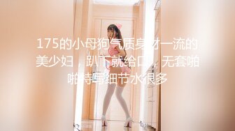 175的小母狗气质身材一流的美少妇，趴下就给口，无套啪啪特写细节水很多