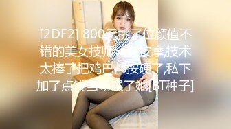 [2DF2] 800元挑了位颜值不错的美女技师全身按摩,技术太棒了把鸡巴都按硬了,私下加了点钱当场操了她[BT种子]