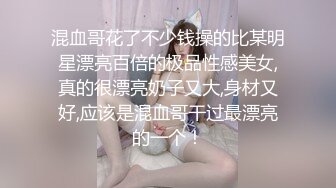 混血哥花了不少钱操的比某明星漂亮百倍的极品性感美女,真的很漂亮奶子又大,身材又好,应该是混血哥干过最漂亮的一个！