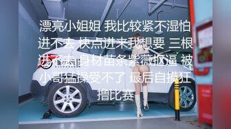 漂亮小姐姐 我比较紧不湿怕进不去 快点进来我想要 三根进不去 身材苗条紫薇抠逼 被小哥猛操受不了 最后自摸狂撸比赛