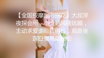 【全国按摩足浴探花】大叔深夜探会所，小少妇风骚妩媚，主动求爱谁能扛得住，观音坐莲白臀高频抽动