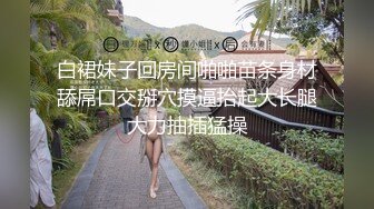 白裙妹子回房间啪啪苗条身材舔屌口交掰穴摸逼抬起大长腿大力抽插猛操