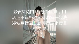 老表探花白T龅牙外围妹，口活还不错各种舔，浴室一起洗澡特写揉逼，骑乘扭动小腰非常灵活