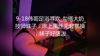 9-18伟哥足浴寻欢_勾搭大奶技师妹子，床上黑丝无套暴操，妹子好活泼