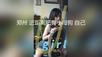 郑州 近距离肥臀小母狗 自己动