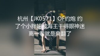 杭州【JK0571】OF约炮 约了个小胖妞被海王干得眼神迷离一看就是爽翻了