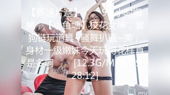 【新速片遞】⭐⭐⭐9.5小时爆帖，【小鱼塘】校花女神，套狗链玩道具~骚舞扒逼~美，身材一级嫩妹今天玩得花样真是多啊⭐⭐⭐[12.3G/MP4/09:28:12]