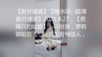 【新片速遞】【無水印--超清新片速遞】2021.8.27，【男模只约姑娘】，计时房，萝莉御姐双飞，冰肌玉骨俏佳人，极品女神