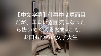 【中文字幕】仕事中は真面目だが、エロい雰囲気になったら抜いてくれるおま○こも、お口もゆるい女子大生