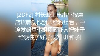 [2DF2] 村长晚上出击小按摩店招牌动作掰穴给粉丝看，中途发飙骂小姐场面吓人把妹子给唬住了好好服务[BT种子]