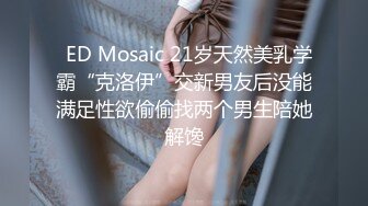   ED Mosaic 21岁天然美乳学霸“克洛伊”交新男友后没能满足性欲偷偷找两个男生陪她解馋