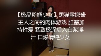 【极品粉媚少女】黑猫露娜酱 主人之间的肉体游戏 肛塞加持性爱 紧致极深后入白浆淫汁 口爆清纯少女