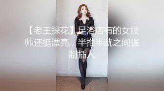 【老王探花】足浴店有的女技师还挺漂亮，半推半就之间强制插入