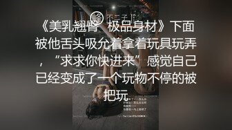 《美乳翘臀✿极品身材》下面被他舌头吸允着拿着玩具玩弄，“求求你快进来”感觉自己已经变成了一个玩物不停的被把玩