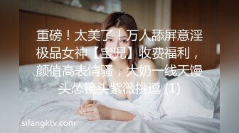 重磅！太美了！万人舔屏意淫极品女神【宝児】收费福利，颜值高表情骚，大奶一线天馒头怂镜头紫薇挑逗 (1)