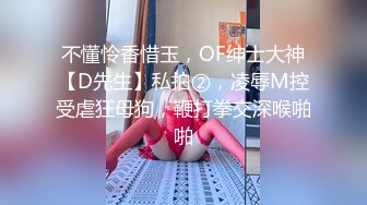 不懂怜香惜玉，OF绅士大神【D先生】私拍②，凌辱M控受虐狂母狗，鞭打拳交深喉啪啪