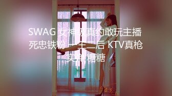 SWAG 女神级真约敢玩主播 死忠铁粉 一王二后 KTV真枪实弹 糖糖