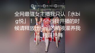 全网最骚女主播我只认「水big悦」！！！“当我开播的时候请释放出你们的精液灌养我！”骚逼艳舞