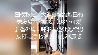 国模私拍，大神有偿约炮已有男友反差幼师女【98小可爱】番外篇，啪啪时还让她给男友打电话 楼道内口交2K原版