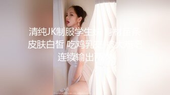 清纯JK制服学生妹 身材苗条皮肤白皙 吃鸡乳交 被大鸡吧连续输出两次