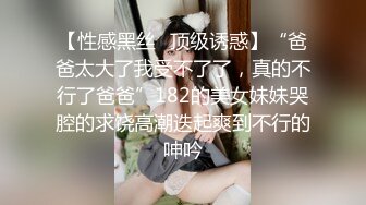 【性感黑丝✿顶级诱惑】“爸爸太大了我受不了了，真的不行了爸爸”182的美女妹妹哭腔的求饶高潮迭起爽到不行的呻吟