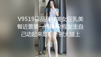 V9519极品身材美女巨乳美臀近景第一视角 全程女主自己动起来最后外射大腿上