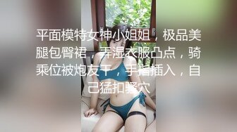 平面模特女神小姐姐，极品美腿包臀裙，弄湿衣服凸点，骑乘位被炮友干，手指插入，自己猛扣骚穴