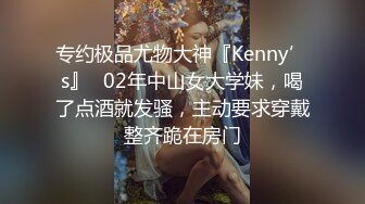 专约极品尤物大神『Kenny’s』✅02年中山女大学妹，喝了点酒就发骚，主动要求穿戴整齐跪在房门