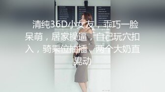 ❤清纯36D小女友，乖巧一脸呆萌，居家操逼，自己玩穴扣入，骑乘位抽插，两个大奶直晃动