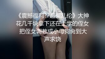 《震撼福利??超强乱伦》大神花几千块拿下还在上学的侄女 把侄女调教成小母狗肏到大声求饶