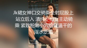 Jk裙女神口交骑乘全射屁股上 站立后入 清纯小仙女主动骑乘 紧致粉嫩小穴给骚逼干的淫水泛滥