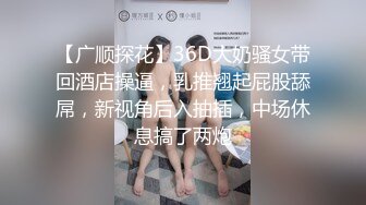 【广顺探花】36D大奶骚女带回酒店操逼，乳推翘起屁股舔屌，新视角后入抽插，中场休息搞了两炮