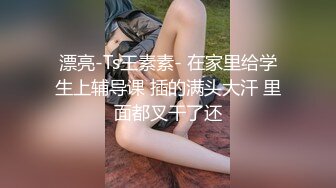 漂亮-Ts王素素- 在家里给学生上辅导课 插的满头大汗 里面都叉干了还