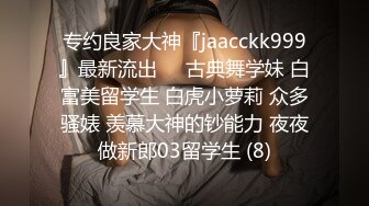 专约良家大神『jaacckk999』最新流出❤️古典舞学妹 白富美留学生 白虎小萝莉 众多骚婊 羡慕大神的钞能力 夜夜做新郎03留学生 (8)