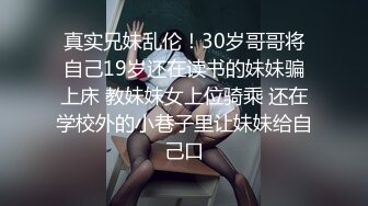 真实兄妹乱伦！30岁哥哥将自己19岁还在读书的妹妹骗上床 教妹妹女上位骑乘 还在学校外的小巷子里让妹妹给自己口