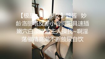 【极品❤️美少女】鹤酱✿妙龄洛丽塔反差小母狗阳具速插嫩穴白浆泛滥主人操我~啊淫荡催精高潮不断放尿自饮