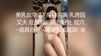 美乳女学生! 身材完美 乳房园又大 屁股翘的刚到好处 抠穴~道具自慰~高潮白浆直流! 全部