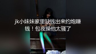 jk小妹妹家里缺钱出来约炮赚钱！包夜操他太骚了