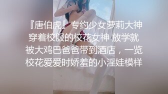 『唐伯虎』专约少女萝莉大神穿着校服的校花女神 放学就被大鸡巴爸爸带到酒店，一览校花爱爱时娇羞的小淫娃模样