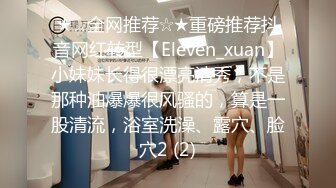 ★☆全网推荐☆★重磅推荐抖音网红转型【Eleven_xuan】小妹妹长得很漂亮清秀，不是那种油爆爆很风骚的，算是一股清流，浴室洗澡、露穴、脸穴2 (2)