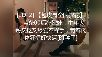 [2DF2] 【包皮哥全国探花】，苗条00后小嫩妹，中年大哥又抠又舔爱不释手，青春肉体狂插好快活[BT种子]