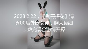 2023.2.22，【利哥探花】清秀00后外围女神，胸大腰细，数完现金激情开操