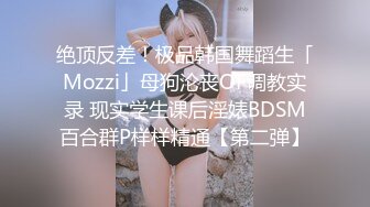 绝顶反差！极品韩国舞蹈生「Mozzi」母狗沦丧OF调教实录 现实学生课后淫婊BDSM百合群P样样精通【第二弹】