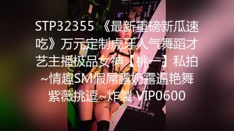 STP32355 《最新重磅新瓜速吃》万元定制虎牙人气舞蹈才艺主播极品女神【桃一】私拍~情趣SM假屌露奶露逼艳舞紫薇挑逗~炸裂 VIP0600