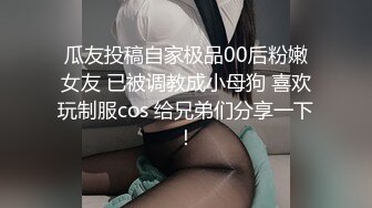 瓜友投稿自家极品00后粉嫩女友 已被调教成小母狗 喜欢玩制服cos 给兄弟们分享一下！