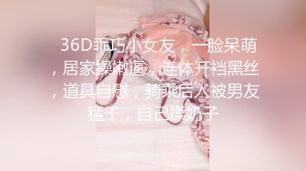 ❤36D乖巧小女友，一脸呆萌，居家操嫩逼，连体开裆黑丝，道具自慰，骑乘后入被男友猛干，自己揉奶子