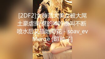 [2DF2]女神范大美女被大屌土豪虐操 爽的呻吟浪叫不断 喷水后又插她菊花 - soav_evMerge [BT种子]