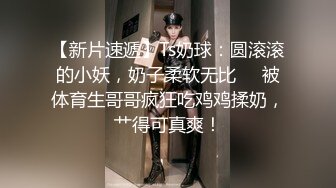 【新片速遞】Ts奶球：圆滚滚的小妖，奶子柔软无比❤️被体育生哥哥疯狂吃鸡鸡揉奶，艹得可真爽！